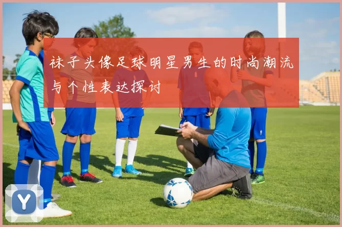 袜子头像足球明星男生的时尚潮流与个性表达探讨