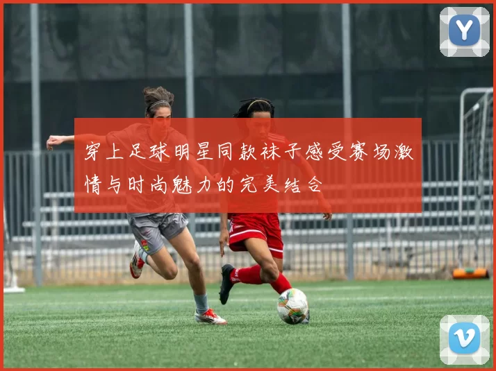 穿上足球明星同款袜子感受赛场激情与时尚魅力的完美结合