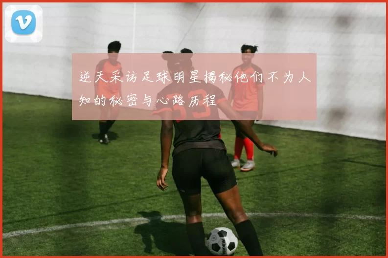 逆天采访足球明星揭秘他们不为人知的秘密与心路历程