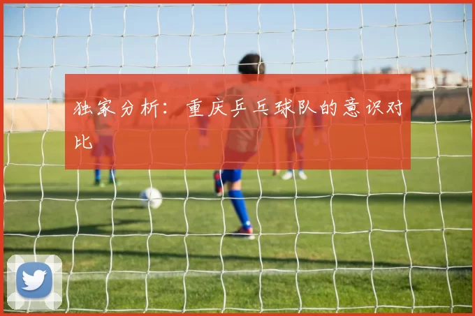 独家分析：重庆乒乓球队的意识对比