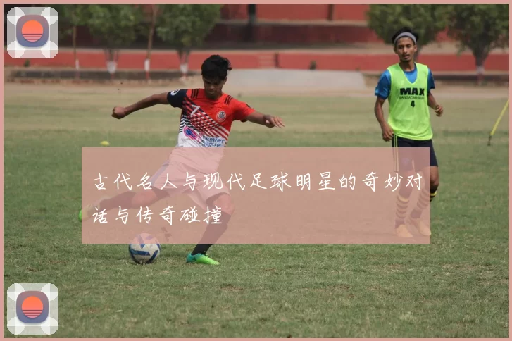 古代名人与现代足球明星的奇妙对话与传奇碰撞