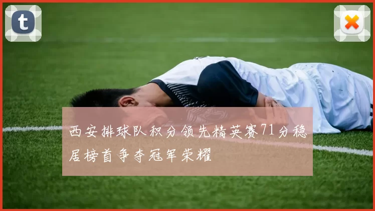 西安排球队积分领先精英赛71分稳居榜首争夺冠军荣耀