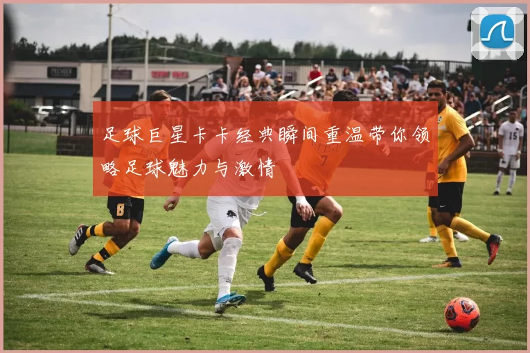 足球巨星卡卡经典瞬间重温带你领略足球魅力与激情