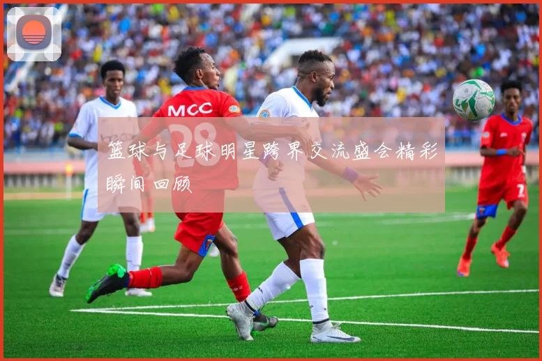 篮球与足球明星跨界交流盛会精彩瞬间回顾