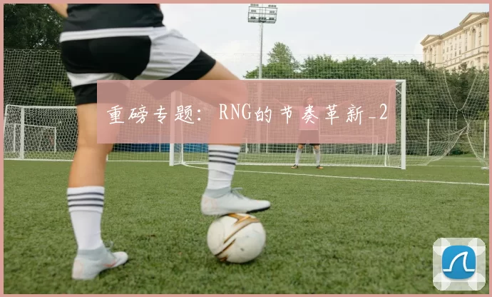 重磅专题：RNG的节奏革新_2